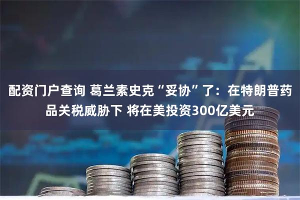 配资门户查询 葛兰素史克“妥协”了：在特朗普药品关税威胁下 将在美投资300亿美元