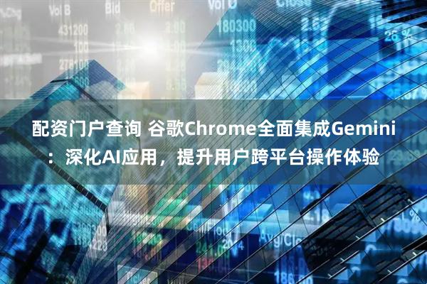 配资门户查询 谷歌Chrome全面集成Gemini：深化AI应用，提升用户跨平台操作体验