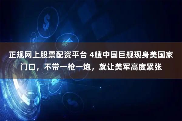 正规网上股票配资平台 4艘中国巨舰现身美国家门口，不带一枪一炮，就让美军高度紧张