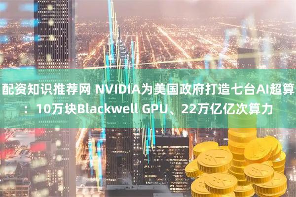 配资知识推荐网 NVIDIA为美国政府打造七台AI超算：10万块Blackwell GPU、22万亿亿次算力