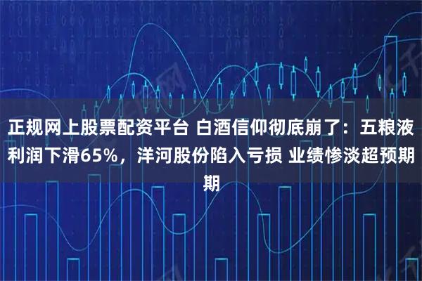 正规网上股票配资平台 白酒信仰彻底崩了：五粮液利润下滑65%，洋河股份陷入亏损 业绩惨淡超预期