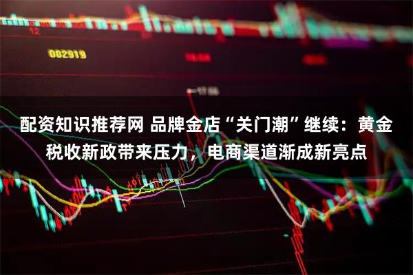 配资知识推荐网 品牌金店“关门潮”继续：黄金税收新政带来压力，电商渠道渐成新亮点