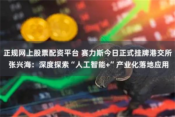 正规网上股票配资平台 赛力斯今日正式挂牌港交所 张兴海：深度探索“人工智能+”产业化落地应用