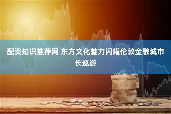 配资知识推荐网 东方文化魅力闪耀伦敦金融城市长巡游