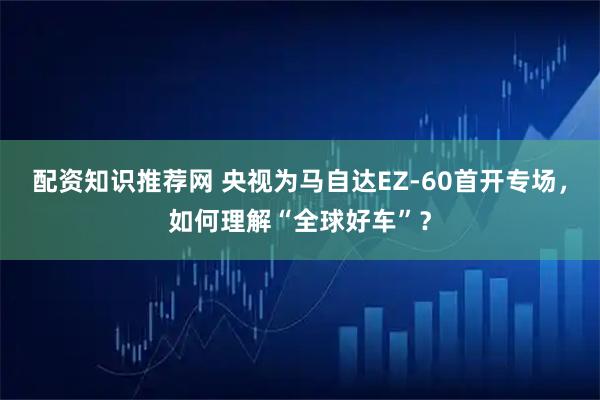 配资知识推荐网 央视为马自达EZ-60首开专场，如何理解“全球好车”？