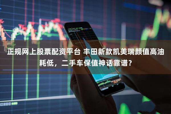 正规网上股票配资平台 丰田新款凯美瑞颜值高油耗低，二手车保值神话靠谱？