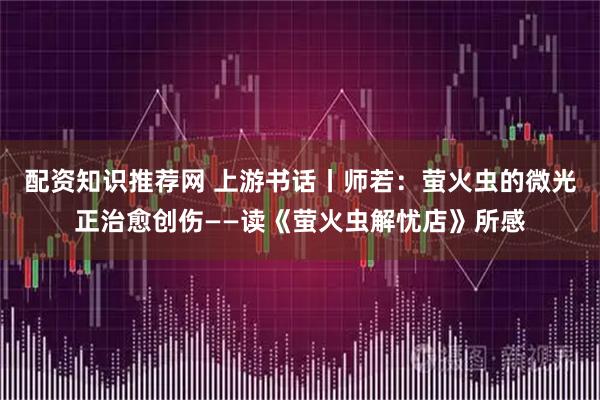 配资知识推荐网 上游书话丨师若：萤火虫的微光正治愈创伤——读《萤火虫解忧店》所感