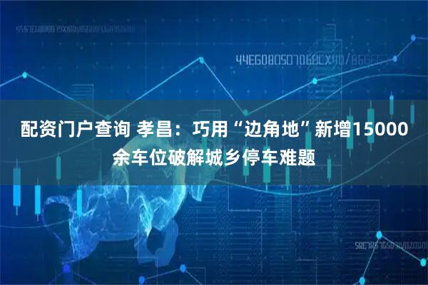 配资门户查询 孝昌：巧用“边角地”新增15000余车位破解城乡停车难题