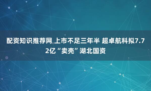 配资知识推荐网 上市不足三年半 超卓航科拟7.72亿“卖壳”湖北国资