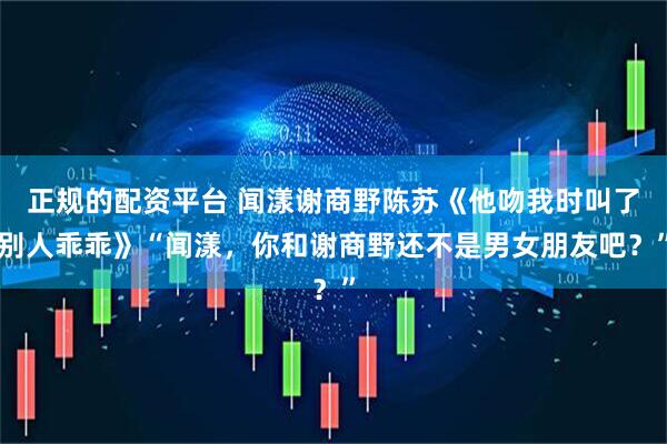 正规的配资平台 闻漾谢商野陈苏《他吻我时叫了别人乖乖》“闻漾，你和谢商野还不是男女朋友吧？”
