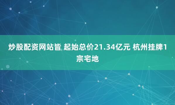 炒股配资网站皆 起始总价21.34亿元 杭州挂牌1宗宅地