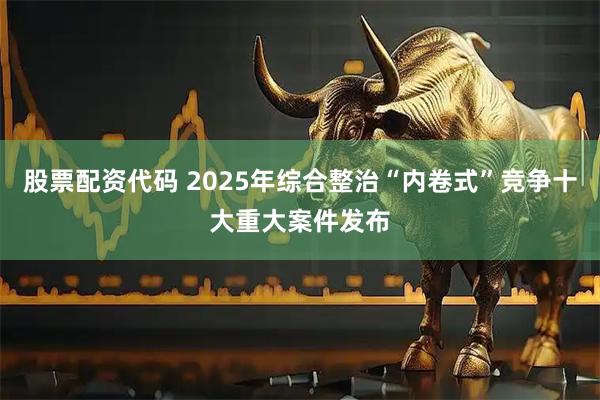 股票配资代码 2025年综合整治“内卷式”竞争十大重大案件发布