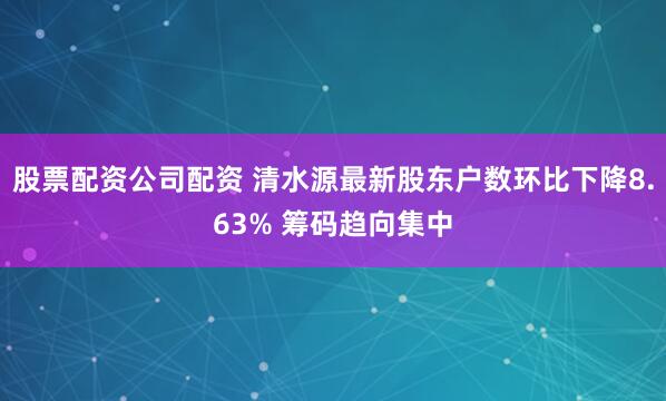 股票配资公司配资 清水源最新股东户数环比下降8.63% 筹码趋向集中