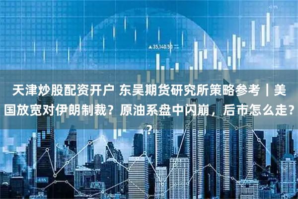 天津炒股配资开户 东吴期货研究所策略参考｜美国放宽对伊朗制裁？原油系盘中闪崩，后市怎么走？