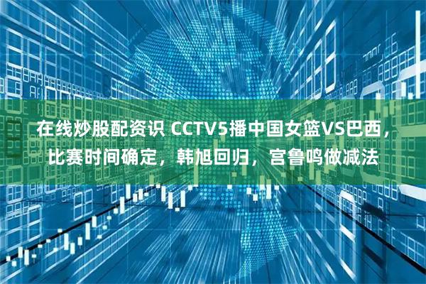 在线炒股配资识 CCTV5播中国女篮VS巴西，比赛时间确定，韩旭回归，宫鲁鸣做减法