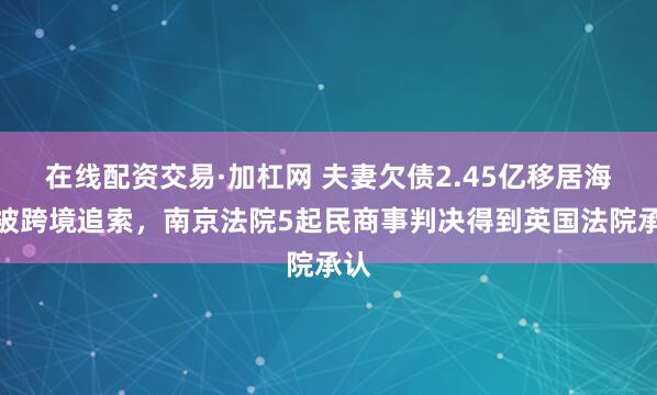 在线配资交易·加杠网 夫妻欠债2.45亿移居海外被跨境追索，南京法院5起民商事判决得到英国法院承认