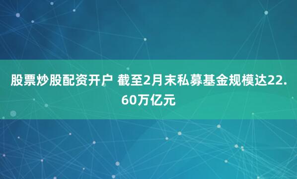 股票炒股配资开户 截至2月末私募基金规模达22.60万亿元
