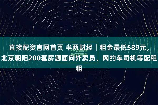 直接配资官网首页 半两财经｜租金最低589元，北京朝阳200套房源面向外卖员、网约车司机等配租