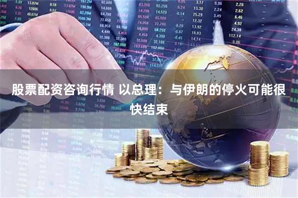 股票配资咨询行情 以总理：与伊朗的停火可能很快结束