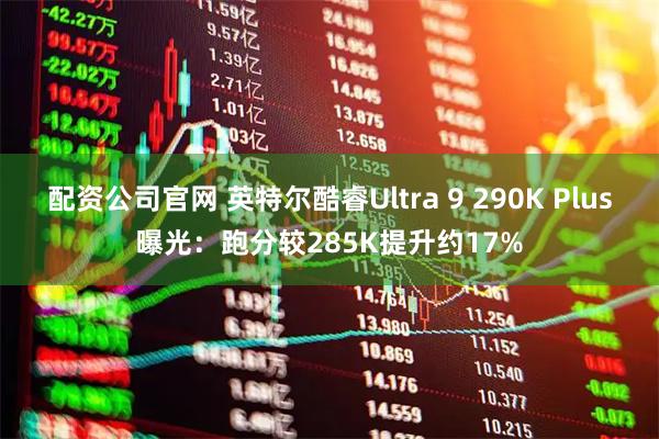 配资公司官网 英特尔酷睿Ultra 9 290K Plus曝光：跑分较285K提升约17%