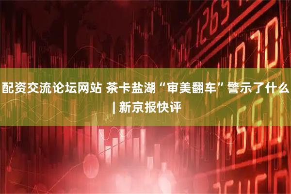配资交流论坛网站 茶卡盐湖“审美翻车”警示了什么 | 新京报快评