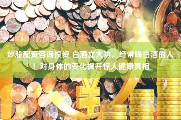 炒股配资咨询投资 白酒立大功，经常喝白酒的人！对身体的变化揭开惊人健康真相