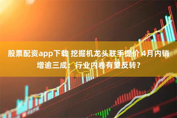 股票配资app下载 挖掘机龙头联手提价 4月内销增逾三成：行业内卷有望反转？