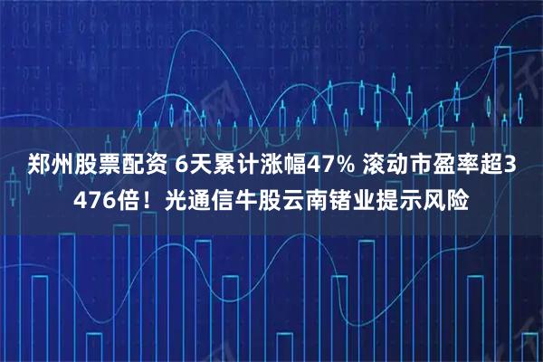 郑州股票配资 6天累计涨幅47% 滚动市盈率超3476倍！光通信牛股云南锗业提示风险