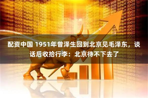 配资中国 1951年曾泽生回到北京见毛泽东,谈话后收拾行李:北京待不下去了