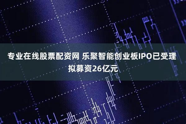 专业在线股票配资网 乐聚智能创业板IPO已受理 拟募资26亿元