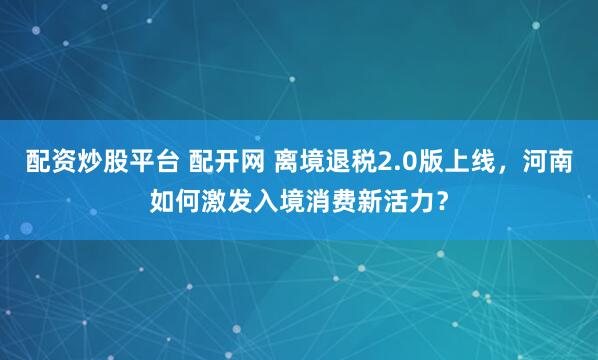 配资炒股平台 配开网 离境退税2.0版上线，河南如何激发入境消费新活力？