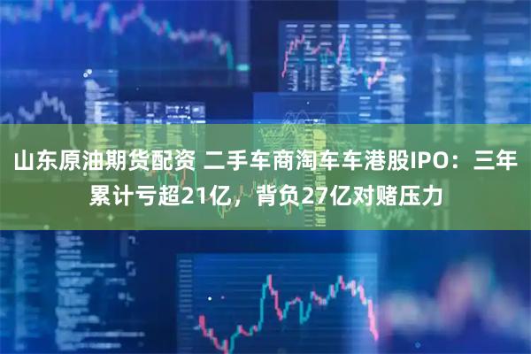 山东原油期货配资 二手车商淘车车港股IPO：三年累计亏超21亿，背负27亿对赌压力