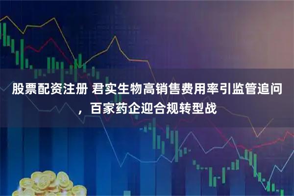 股票配资注册 君实生物高销售费用率引监管追问，百家药企迎合规转型战