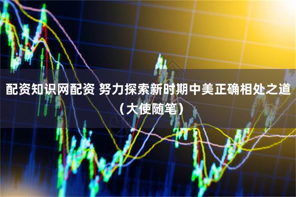 配资知识网配资 努力探索新时期中美正确相处之道（大使随笔）