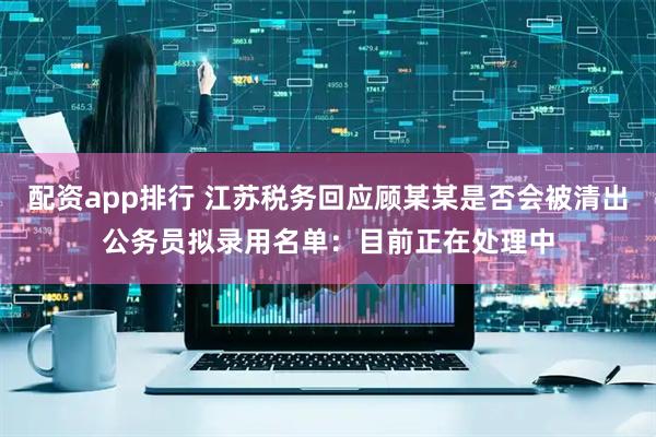 配资app排行 江苏税务回应顾某某是否会被清出公务员拟录用名单:目前正在处理中