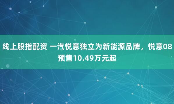 线上股指配资 一汽悦意独立为新能源品牌，悦意08预售10.49万元起
