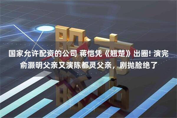 国家允许配资的公司 蒋恺凭《翘楚》出圈! 演完俞灏明父亲又演陈都灵父亲，剧抛脸绝了