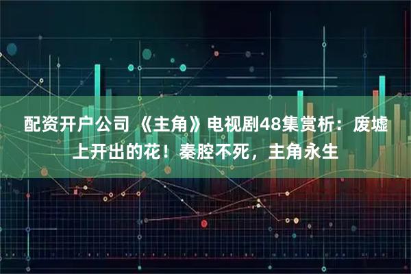 配资开户公司 《主角》电视剧48集赏析：废墟上开出的花！秦腔不死，主角永生