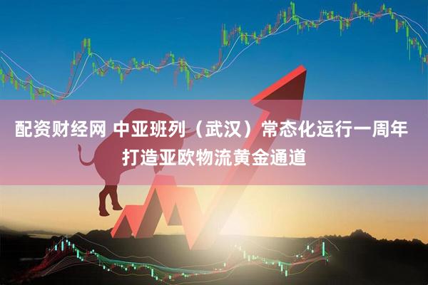 配资财经网 中亚班列（武汉）常态化运行一周年 打造亚欧物流黄金通道