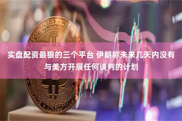 实盘配资最狠的三个平台 伊朗称未来几天内没有与美方开展任何谈判的计划
