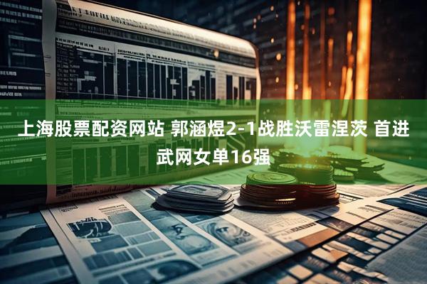 上海股票配资网站 郭涵煜2-1战胜沃雷涅茨 首进武网女单16强
